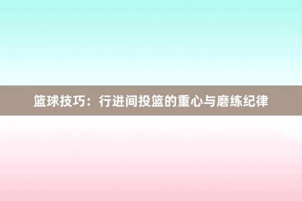 篮球技巧：行进间投篮的重心与磨练纪律