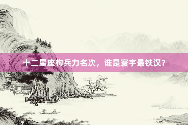 十二星座构兵力名次，谁是寰宇最铁汉？